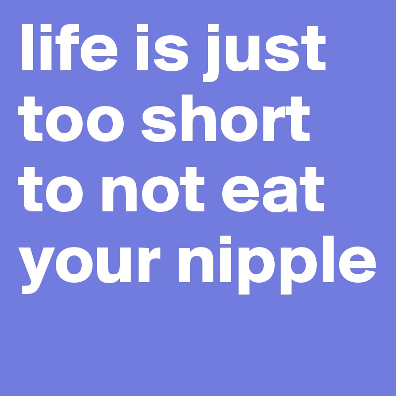 life is just too short to not eat your nipple