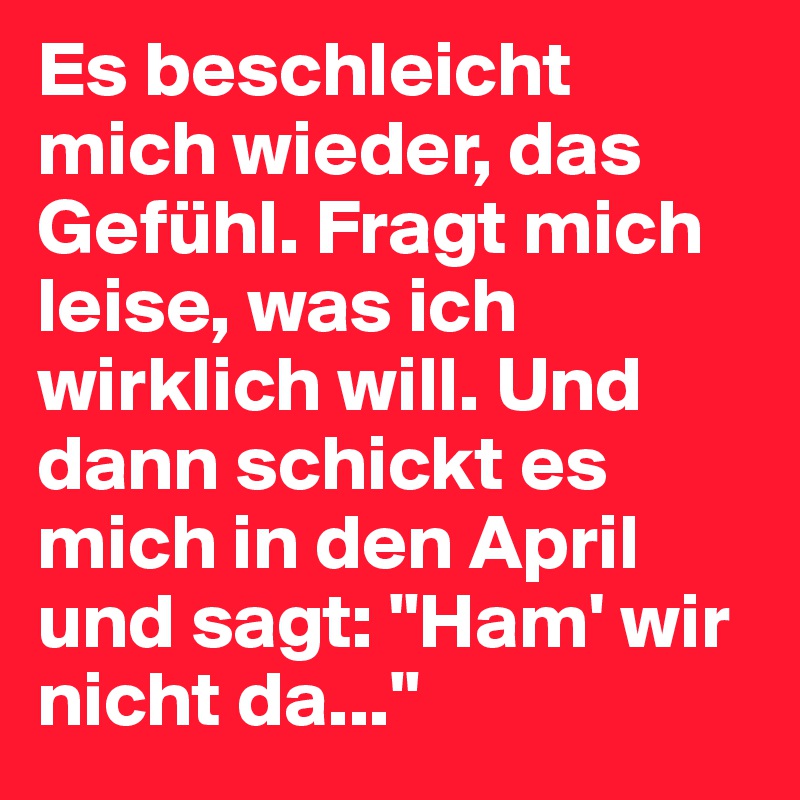 Es beschleicht mich wieder, das Gefühl. Fragt mich leise, was ich wirklich will. Und dann schickt es mich in den April und sagt: "Ham' wir nicht da..."