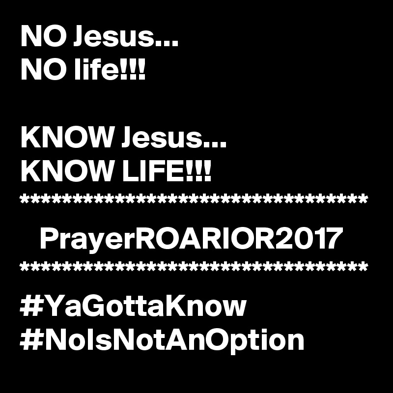 NO Jesus...
NO life!!!

KNOW Jesus...
KNOW LIFE!!!
*********************************
   PrayerROARIOR2017
*********************************
#YaGottaKnow
#NoIsNotAnOption