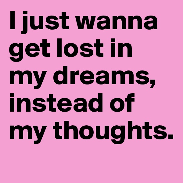 I just wanna get lost in my dreams, instead of my thoughts. 