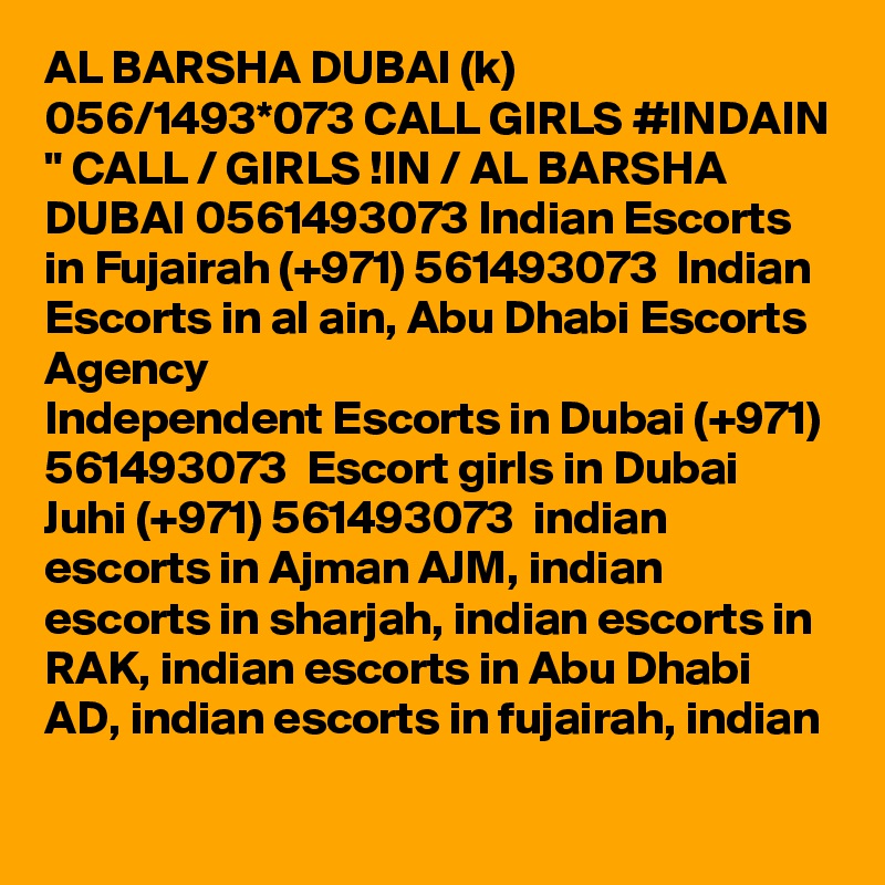 AL BARSHA DUBAI (k) 056/1493*073 CALL GIRLS #INDAIN " CALL / GIRLS !IN / AL BARSHA DUBAI 0561493073 Indian Escorts in Fujairah (+971) 561493073  Indian Escorts in al ain, Abu Dhabi Escorts Agency
Independent Escorts in Dubai (+971) 561493073  Escort girls in Dubai
Juhi (+971) 561493073  indian escorts in Ajman AJM, indian escorts in sharjah, indian escorts in RAK, indian escorts in Abu Dhabi AD, indian escorts in fujairah, indian 