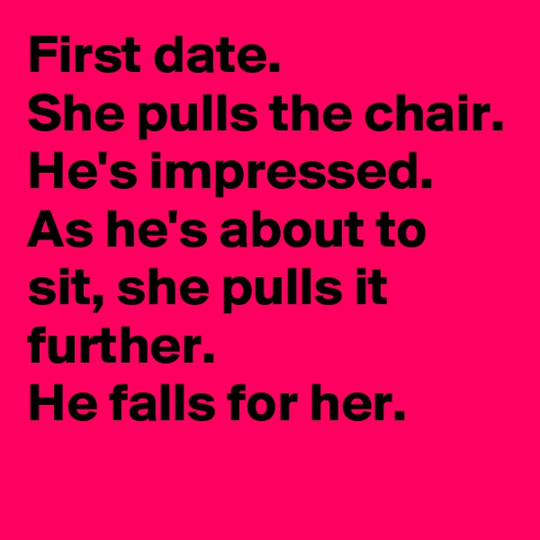 First date.
She pulls the chair.
He's impressed.
As he's about to sit, she pulls it further.
He falls for her.
