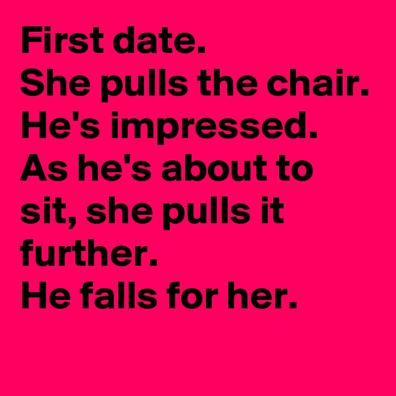First date.
She pulls the chair.
He's impressed.
As he's about to sit, she pulls it further.
He falls for her.
