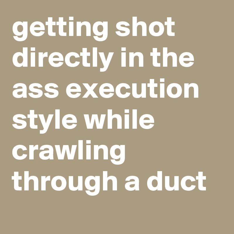 getting shot directly in the ass execution style while crawling through a duct