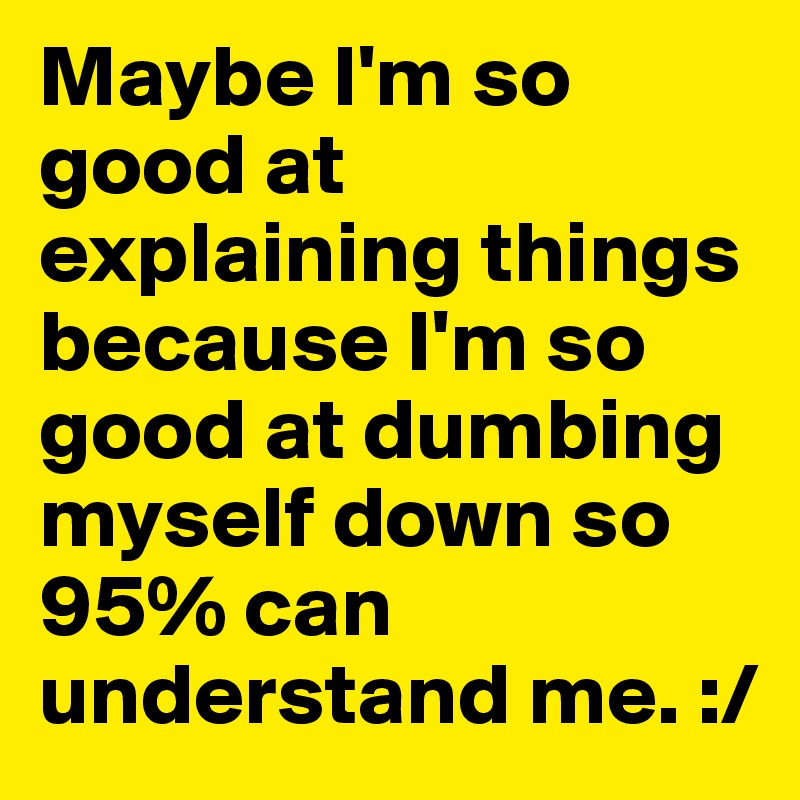 Maybe I'm so good at explaining things because I'm so good at dumbing myself down so 95% can understand me. :/