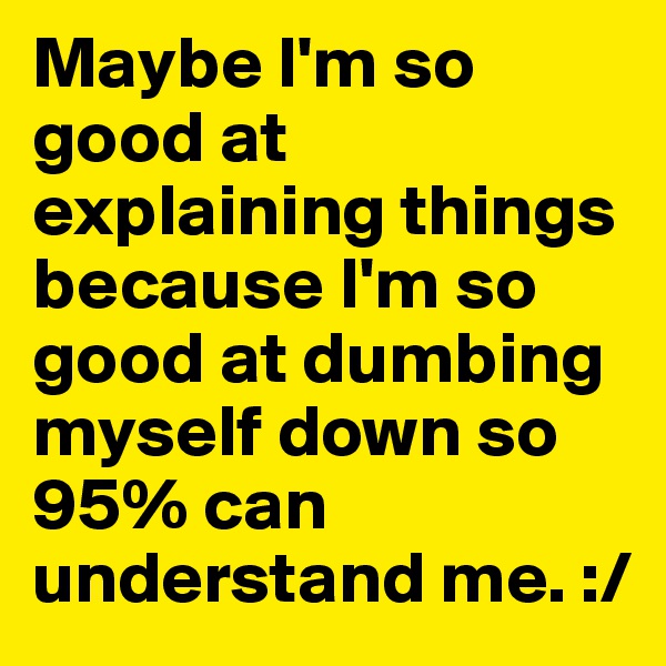 Maybe I'm so good at explaining things because I'm so good at dumbing myself down so 95% can understand me. :/