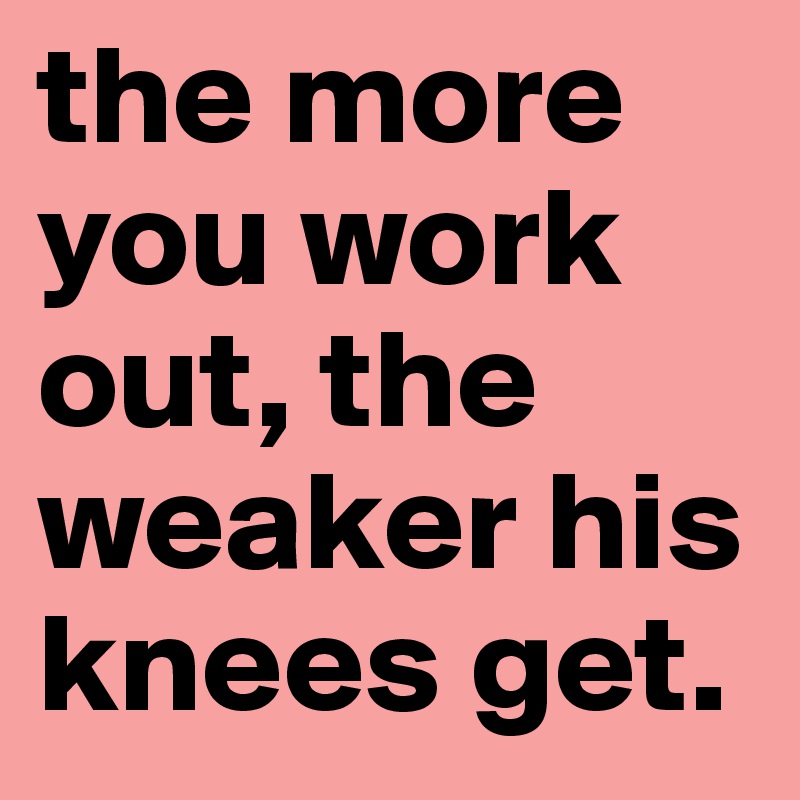 the-more-you-work-out-the-weaker-his-knees-get-post-by-yoabbz-on