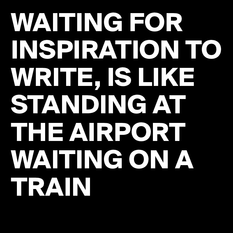 WAITING FOR INSPIRATION TO WRITE, IS LIKE STANDING AT THE AIRPORT WAITING ON A TRAIN 