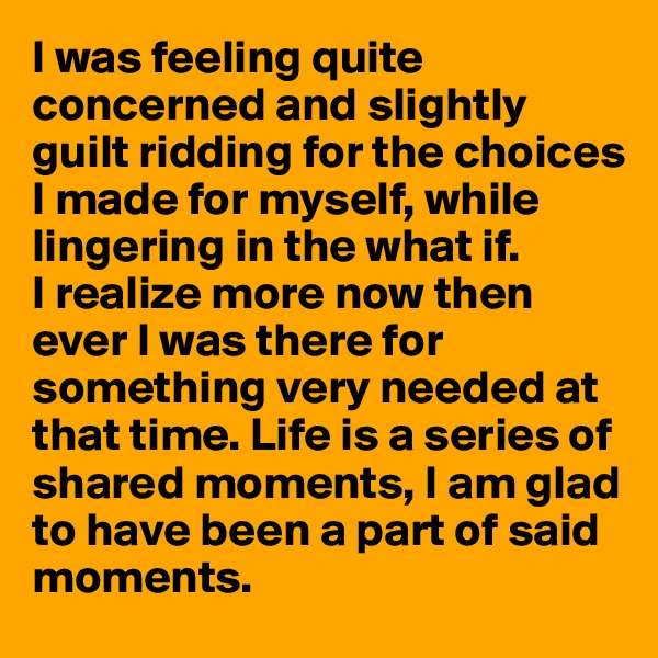 I was feeling quite concerned and slightly guilt ridding for the choices I made for myself, while lingering in the what if.
I realize more now then ever I was there for something very needed at that time. Life is a series of shared moments, I am glad to have been a part of said moments.