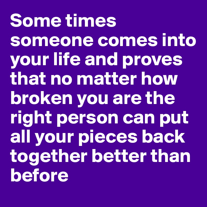 Some times someone comes into your life and proves that no matter how broken you are the right person can put all your pieces back together better than before 