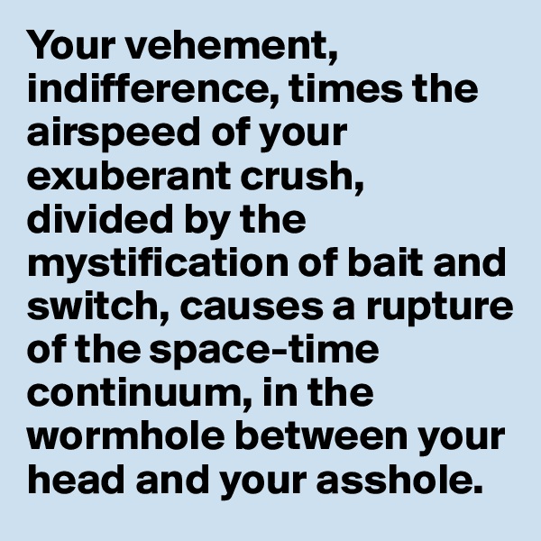 Your vehement, indifference, times the airspeed of your exuberant crush, divided by the mystification of bait and switch, causes a rupture of the space-time continuum, in the wormhole between your head and your asshole. 