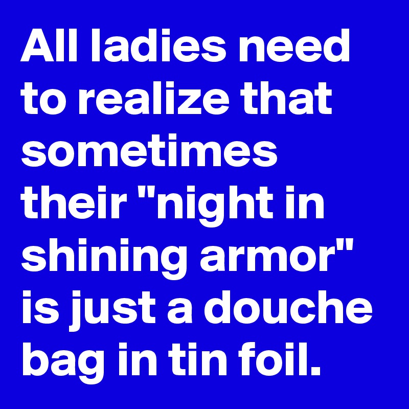 All ladies need to realize that sometimes their "night in shining armor" is just a douche bag in tin foil.