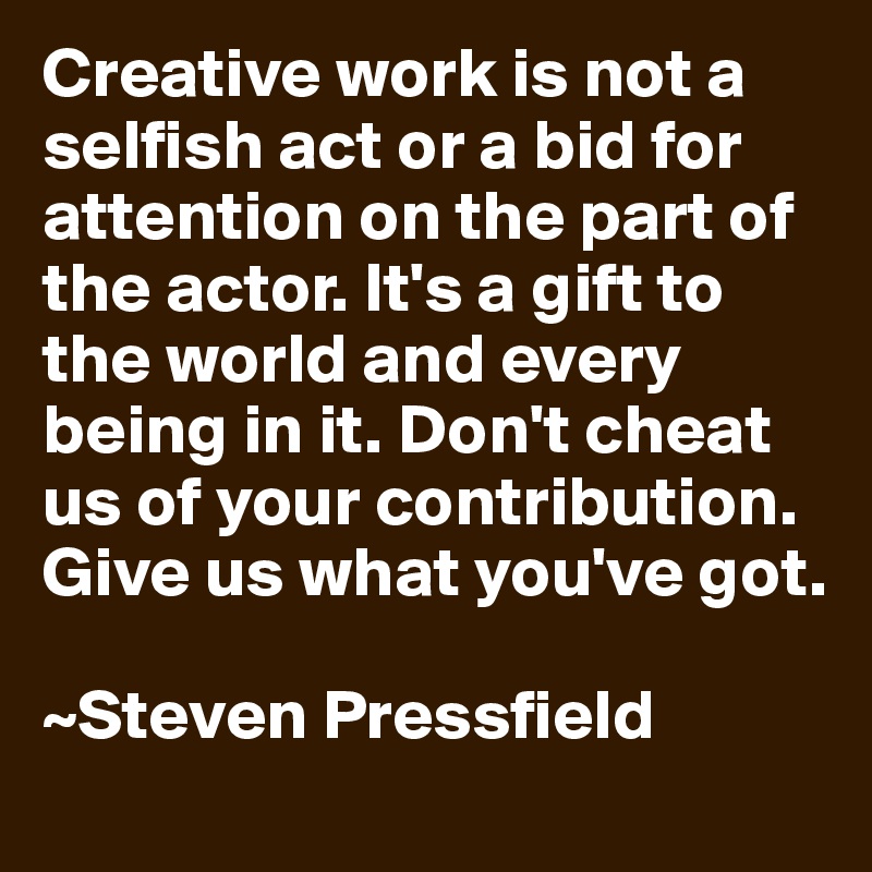 Creative work is not a selfish act or a bid for attention on the part of the actor. It's a gift to the world and every being in it. Don't cheat us of your contribution. Give us what you've got.

~Steven Pressfield