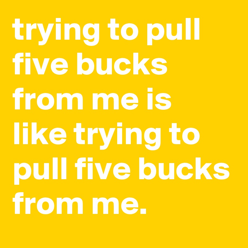 trying to pull five bucks from me is like trying to pull five bucks from me.