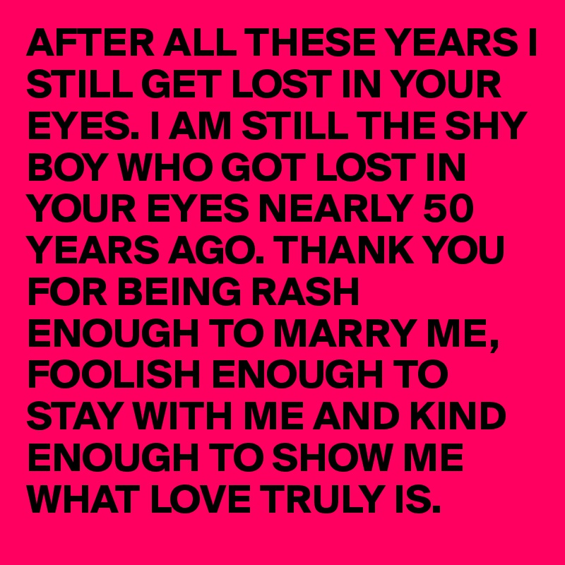 AFTER ALL THESE YEARS I STILL GET LOST IN YOUR EYES. I AM STILL THE SHY BOY WHO GOT LOST IN YOUR EYES NEARLY 50 YEARS AGO. THANK YOU FOR BEING RASH ENOUGH TO MARRY ME, FOOLISH ENOUGH TO STAY WITH ME AND KIND ENOUGH TO SHOW ME WHAT LOVE TRULY IS. 