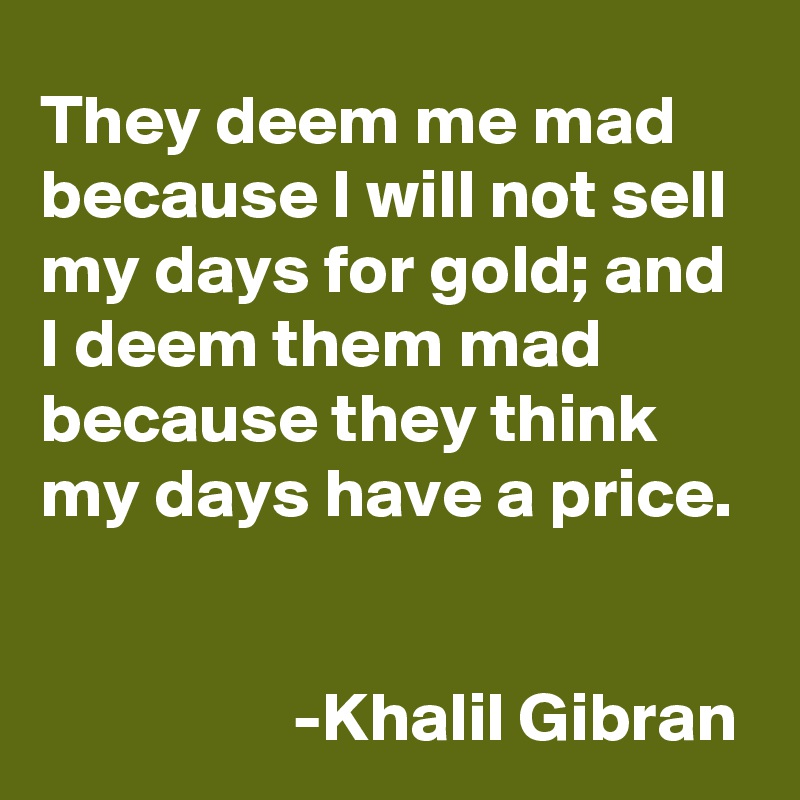 They deem me mad because I will not sell my days for gold; and I deem them mad because they think my days have a price.


                  -Khalil Gibran
