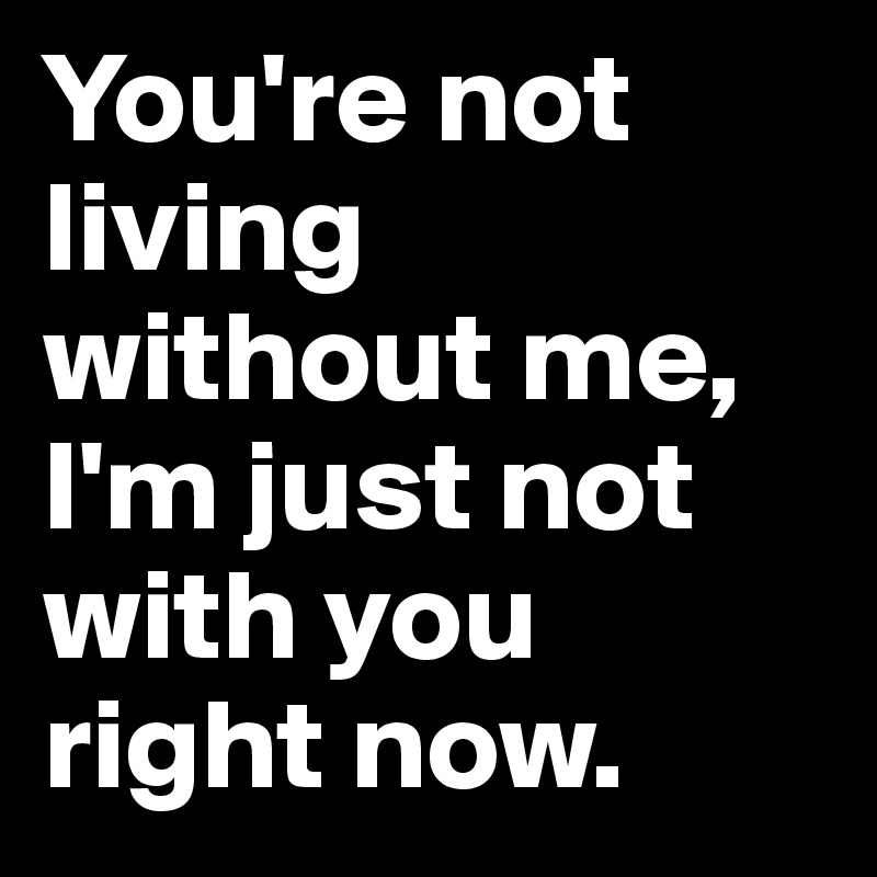 You're not living without me, I'm just not with you right now.
