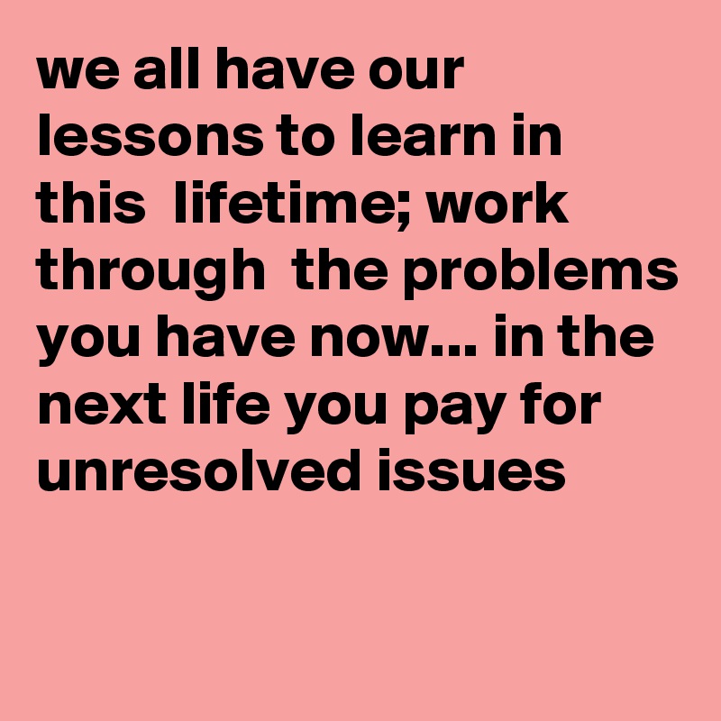 we all have our lessons to learn in this  lifetime; work through  the problems you have now... in the next life you pay for unresolved issues

