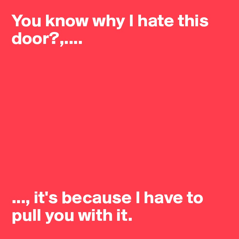 You know why I hate this door?,....








..., it's because I have to pull you with it. 
