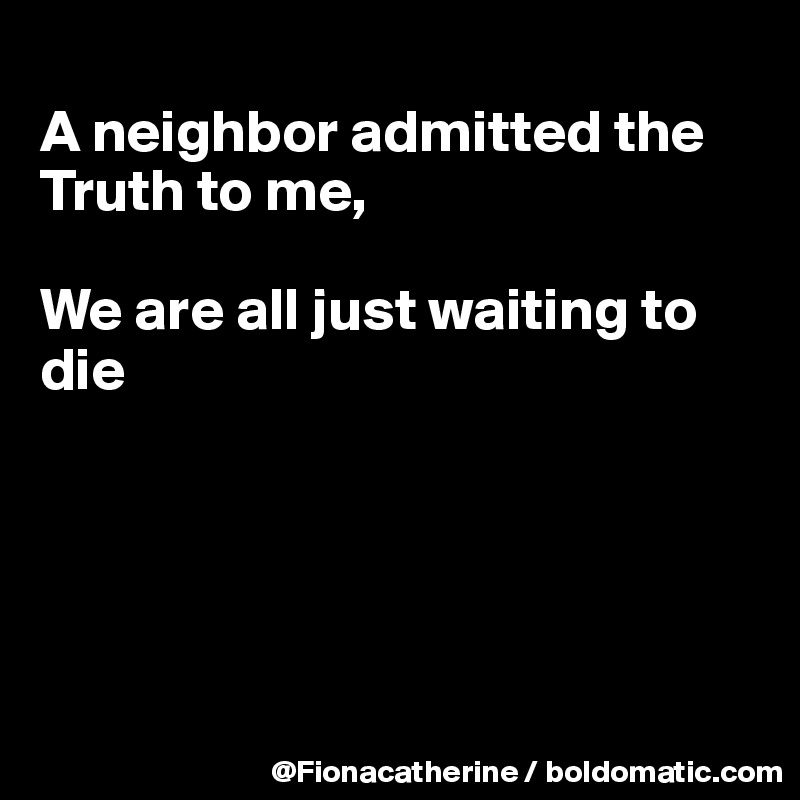 
A neighbor admitted the Truth to me,

We are all just waiting to die





