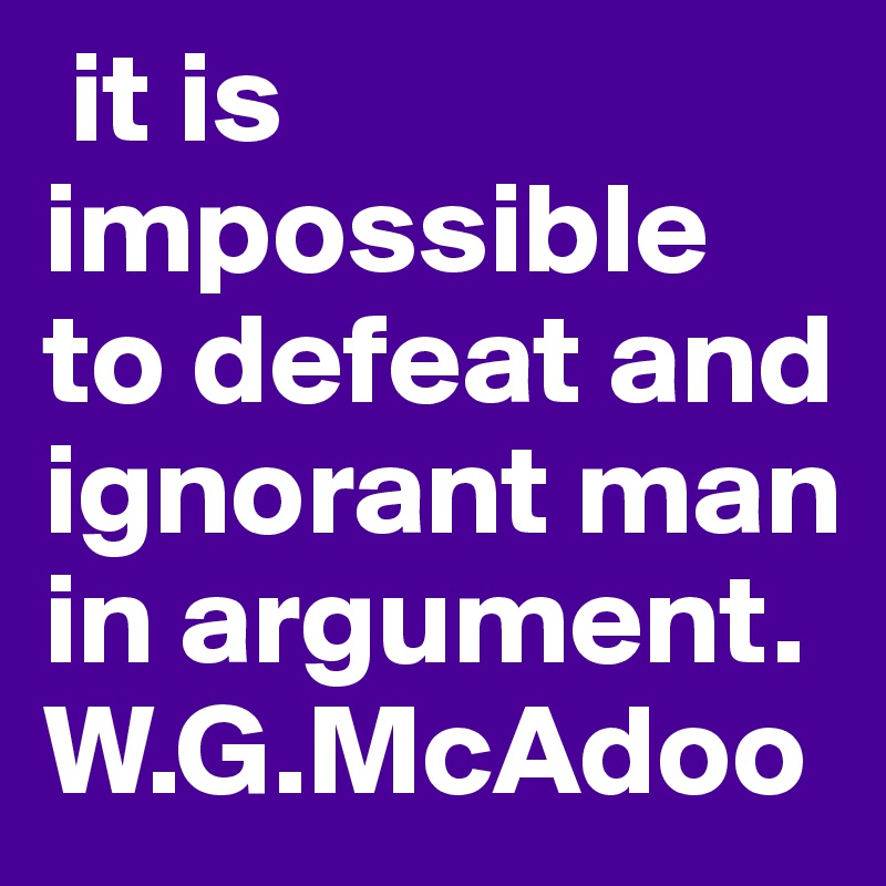  it is impossible to defeat and ignorant man in argument. W.G.McAdoo
