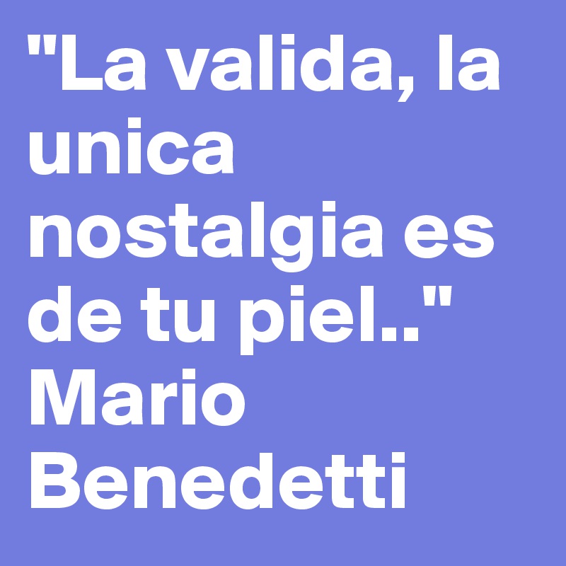 "La valida, la unica nostalgia es de tu piel.."
Mario Benedetti