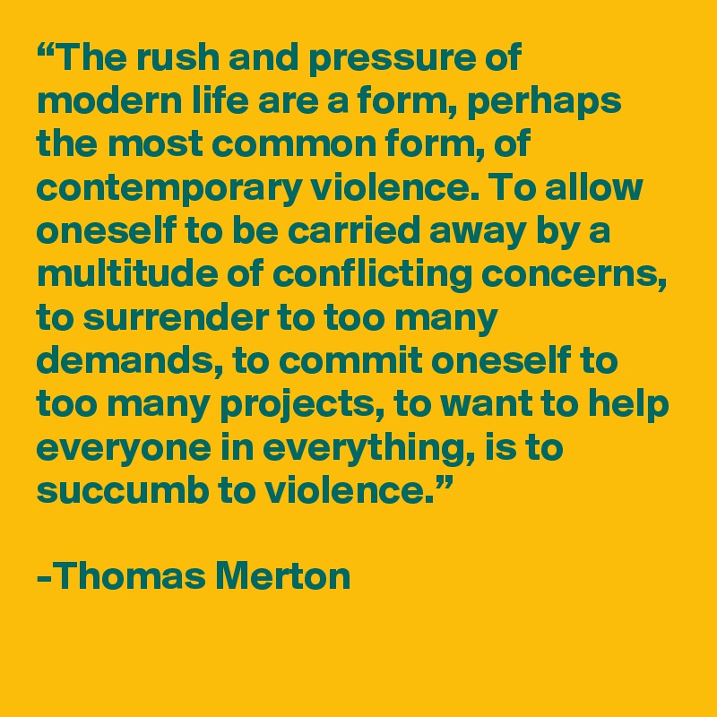 “The rush and pressure of modern life are a form, perhaps the most common form, of contemporary violence. To allow oneself to be carried away by a multitude of conflicting concerns, to surrender to too many demands, to commit oneself to too many projects, to want to help everyone in everything, is to succumb to violence.”

-Thomas Merton 
