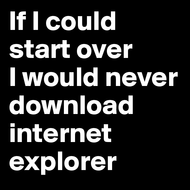 If I could start over
I would never download internet explorer