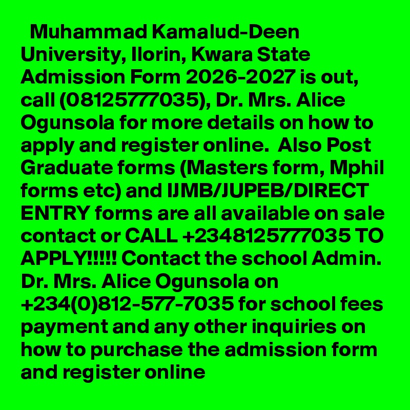   Muhammad Kamalud-Deen University, Ilorin, Kwara State Admission Form 2026-2027 is out, call (08125777035), Dr. Mrs. Alice Ogunsola for more details on how to apply and register online.  Also Post Graduate forms (Masters form, Mphil forms etc) and IJMB/JUPEB/DIRECT ENTRY forms are all available on sale contact or CALL +2348125777035 TO APPLY!!!!! Contact the school Admin. Dr. Mrs. Alice Ogunsola on +234(0)812-577-7035 for school fees payment and any other inquiries on how to purchase the admission form and register online