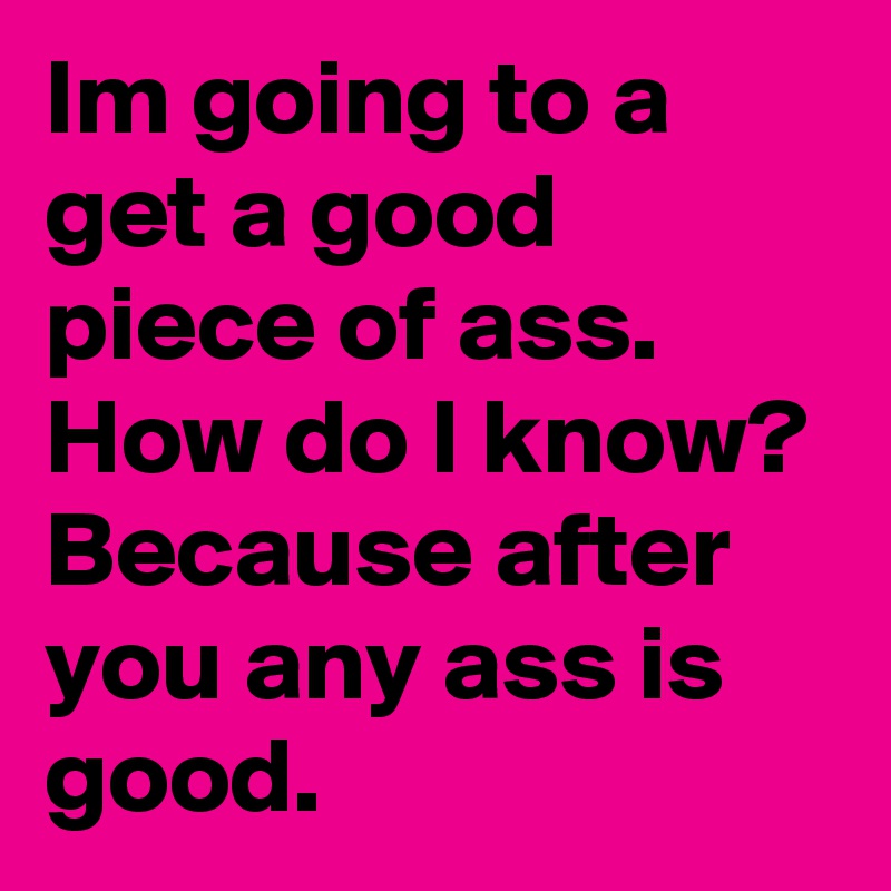 Im going to a get a good piece of ass. How do I know?
Because after you any ass is good.