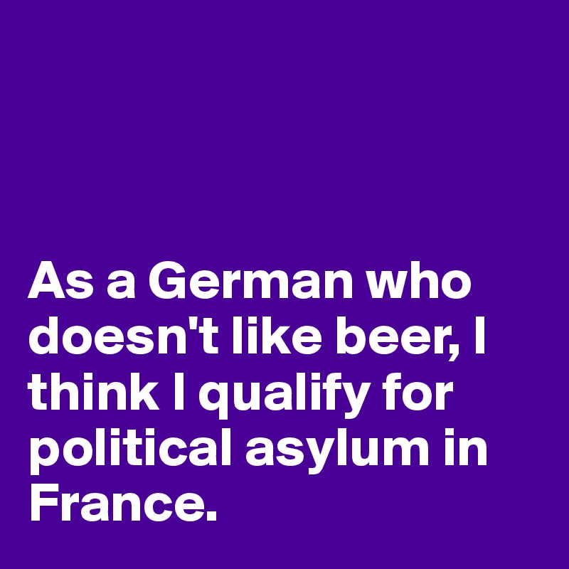 



As a German who doesn't like beer, I think I qualify for political asylum in France. 