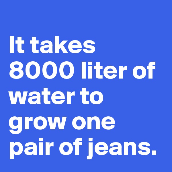 
It takes 8000 liter of water to grow one pair of jeans.