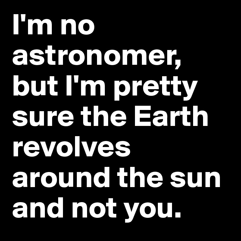 I'm no astronomer, but I'm pretty sure the Earth revolves around the sun and not you.