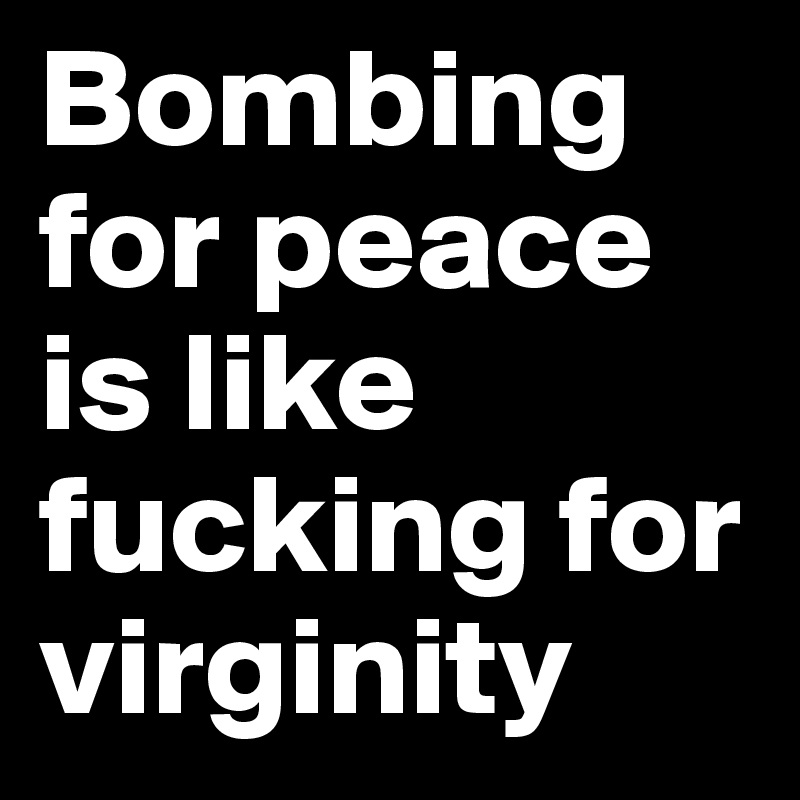 Bombing for peace is like fucking for virginity