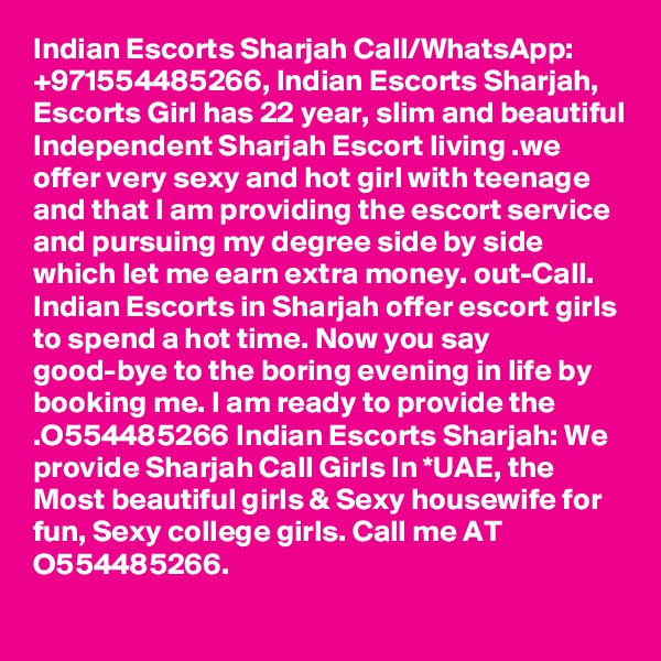 Indian Escorts Sharjah Call/WhatsApp: +971554485266, Indian Escorts Sharjah, Escorts Girl has 22 year, slim and beautiful Independent Sharjah Escort living .we offer very sexy and hot girl with teenage and that I am providing the escort service and pursuing my degree side by side which let me earn extra money. out-Call. Indian Escorts in Sharjah offer escort girls to spend a hot time. Now you say good-bye to the boring evening in life by booking me. I am ready to provide the .O554485266 Indian Escorts Sharjah: We provide Sharjah Call Girls In *UAE, the Most beautiful girls & Sexy housewife for fun, Sexy college girls. Call me AT O554485266.