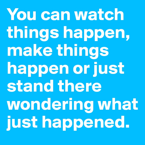 You can watch things happen, make things happen or just stand there wondering what just happened.
