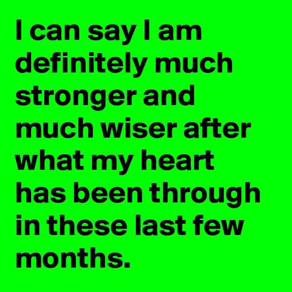 I can say I am definitely much stronger and much wiser after what my heart has been through in these last few months.