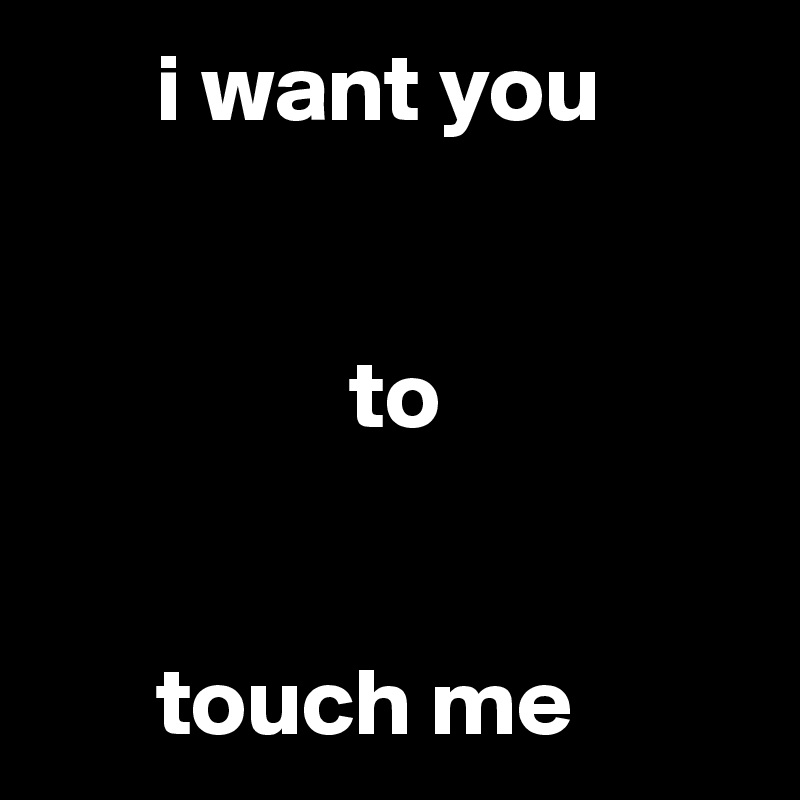       i want you


                to


      touch me