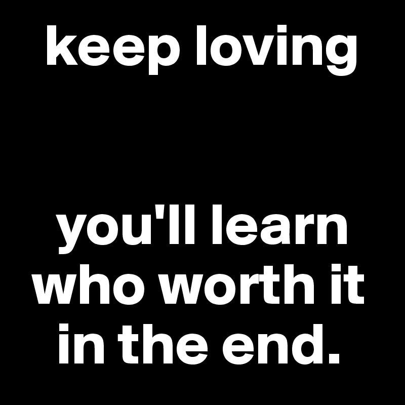   keep loving 


   you'll learn 
 who worth it 
   in the end.