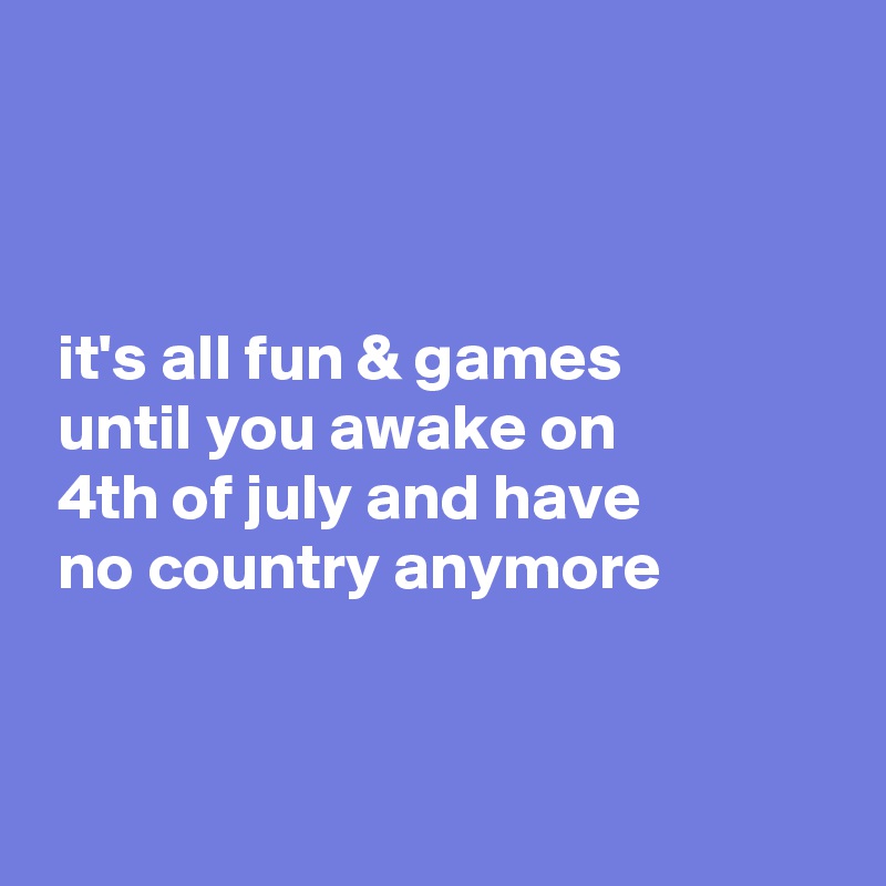 



 it's all fun & games
 until you awake on 
 4th of july and have 
 no country anymore


