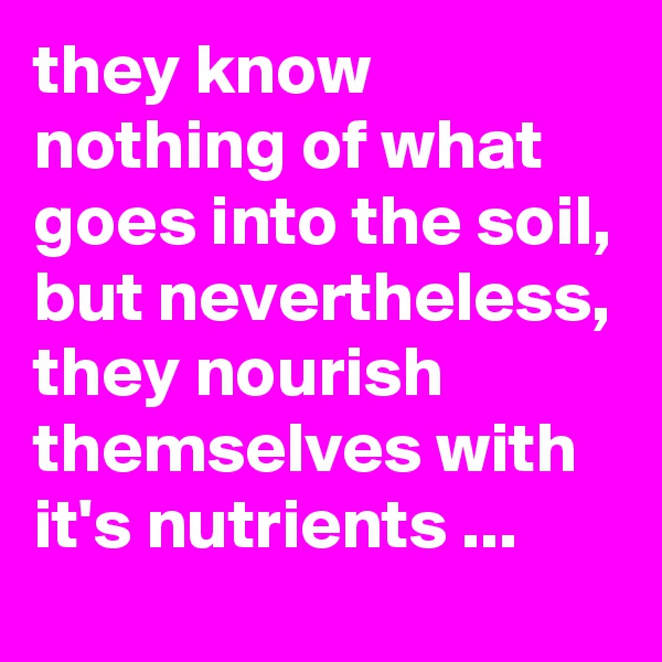 they know nothing of what goes into the soil, but nevertheless, they nourish themselves with it's nutrients ...