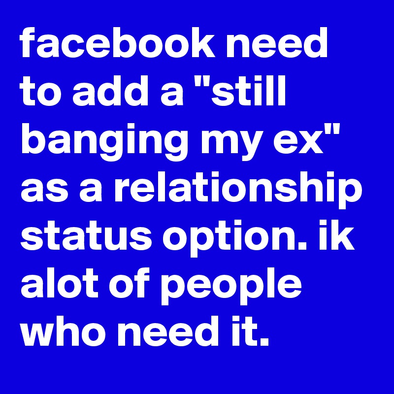 facebook need to add a "still banging my ex" as a relationship status option. ik alot of people who need it.