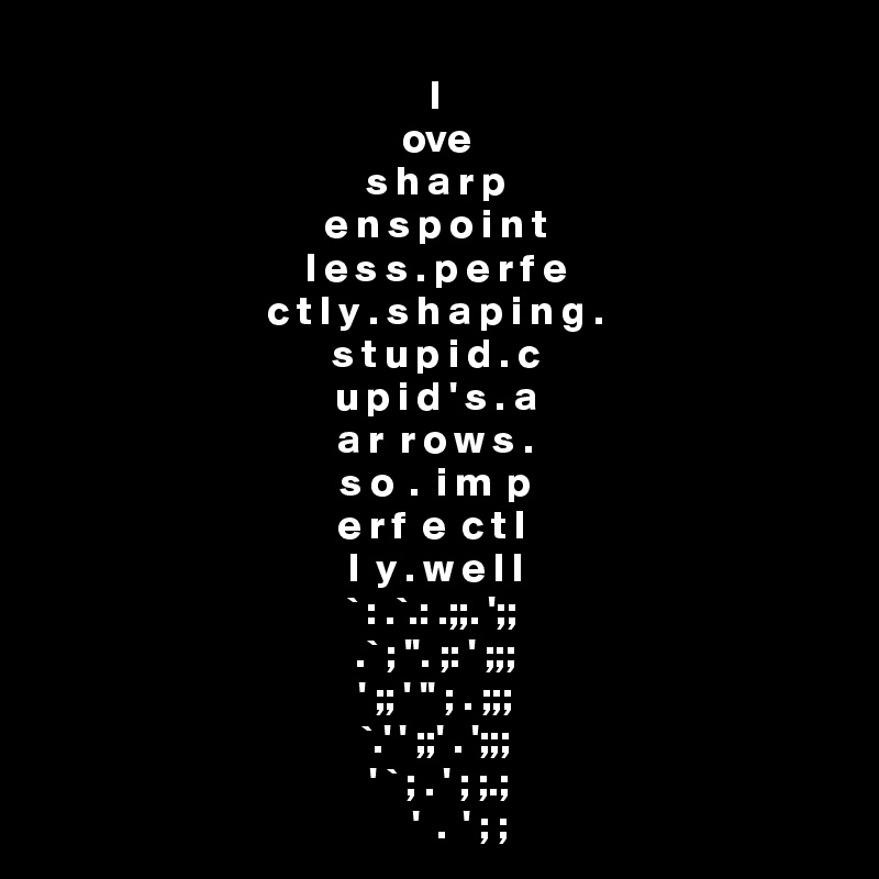 l
ove
s h a r p
e n s p o i n t
l e s s . p e r f e
c t l y . s h a p i n g .
s t u p i d . c
u p i d ' s . a
a r  r o w s .
s o  .  i m  p
e r f  e  c t l 
l  y . w e l l
 ` : .`.: .;;. ';;  
  .` ; ''. ;: ' ;;;  
 ' ;; ' '' ; . ;;; 
`.' ' ;;' . ';;;
 ' ` ; . ' ; ;.;
      '  .  ' ; ;