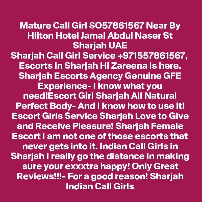 Mature Call Girl $O57861567 Near By Hilton Hotel Jamal Abdul Naser St Sharjah UAE
Sharjah Call Girl Service +971557861567,  Escorts in Sharjah Hi Zareena is here. Sharjah Escorts Agency Genuine GFE Experience- I know what you need!Escort Girl Sharjah All Natural Perfect Body- And I know how to use it! Escort Girls Service Sharjah Love to Give and Receive Pleasure! Sharjah Female Escort I am not one of those escorts that never gets into it. Indian Call Girls in Sharjah I really go the distance in making sure your exxxtra happy! Only Great Reviews!!!- For a good reason! Sharjah Indian Call Girls