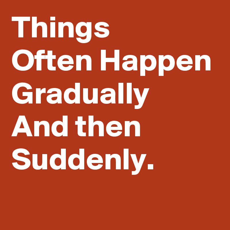 Things 
Often Happen
Gradually
And then
Suddenly.
