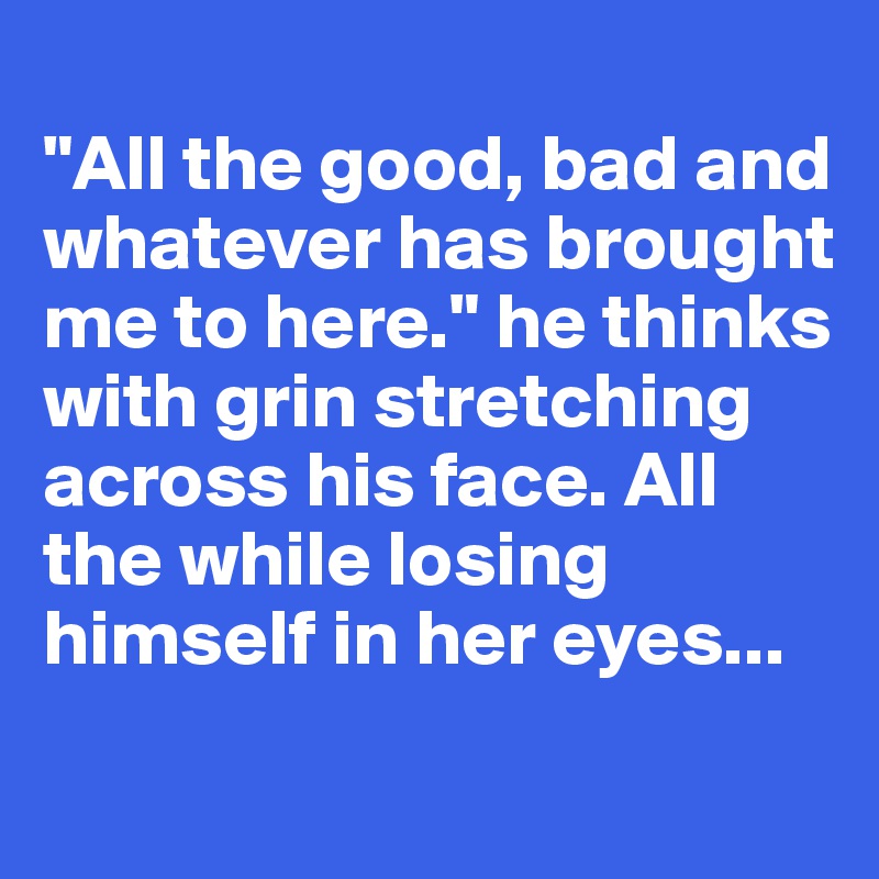 
"All the good, bad and whatever has brought me to here." he thinks with grin stretching across his face. All the while losing himself in her eyes...
