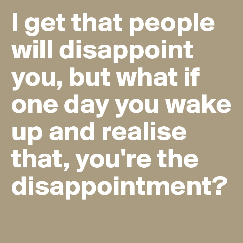 I get that people will disappoint you, but what if one day you wake up and realise that, you're the disappointment?