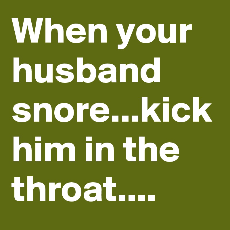 When your husband snore...kick him in the throat....