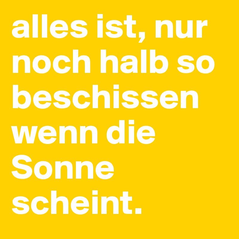 alles ist, nur noch halb so beschissen wenn die Sonne scheint.