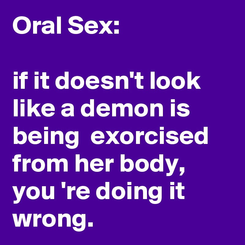 Oral Sex:

if it doesn't look like a demon is being  exorcised from her body,  you 're doing it wrong. 